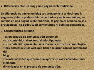 2. Diferencia entre un blog y una página web tradicional.

La diferencia es que en un blog sos protagonista es decir que la
pagina es abierta podes subir comentarios y subir contenidos, en
cambio en una pagina web tradicional la pagina es cerrada no sos
protagonista, no podes subir comentarios ni publicar contenidos.
3. Características del blog
 • es un espacio de comunicación personal;
 • sus contenidos abarcan cualquier tipología;
 • sus contenidos presentan una marcada estructura cronológica,
 • hay enlaces a sitios web que tienen relación con los contenidos
 del
 blog;
 • la interactividad que permiten aporta un valor añadido como
 elemento
 dinamizador en el proceso de comunicación.
 