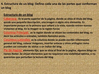 4. Estructura de un blog: Define cada una de las partes que conforman
un blog

 Estructura de un blog
 Cabecera: Es la parte superior de la página, donde se sitúa el título del blog,
 quizás una pequeña descripción, una imagen o algún otro elemento. Es
 importante porque es lo primero que saltará a la vista, cuando entren nuevos
 visitantes al blog. En la imagen es la región fucsia
 Columna Principal: es la región donde se sitúan los contenidos del blog, es
 decir los artículos o entradas, también llamados posts.
 Columnas Laterales: es la columna donde se puede escribir información
 general del blog, colocar imágenes, insertar enlaces y otros artilugios como
 pueden ser contador de visitas o un índice del blog.
 Pie de Pagina: elemento fijo, que se sitúa al final de la pagina, algunos blogs no
 tienen footer. Se sitúan elementos que no requieren una visibilidad optima, o no
 queremos que perturben la lectura del blog
 