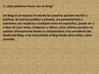 5. ¿Que podemos hacer con un blog?

Un blog es un espacio en donde los usuarios pueden escribir y
publicar, de manera publica o privada, sus pensamientos u
opiniones con respecto a cualquier tema en especifico, puede ser a
trabes de puro texto, imágenes o vídeos, estos ultimos pueden ser
subidos directamente desde tu computadora a los servidores del
dueño del Blog, o ser incrustados al blog desde otros sitios, como
youtube.
 