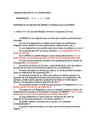 TRABAJO PRÁCTICO Nº 10: POWER POINT

   PRESENTAR EL     2° A -------> 11/04


RESPONDE EN UN ARCHIVO DE WRITER Y GUARDALO EN TU SKYDRIVE


1. Indica V o F. En caso de falsedad, formula la respuesta correcta.


       El IMPRESS es un programa que se utiliza para diseñar presentaciones
animadas
       Al crear una diapositiva es posible incluir texto con autoformas,
imágenes varias, gráficos de otras aplicaciones, hipervínculos, etc.V
       En una diapositiva no es posible seleccionar todos los objetos a la vez.V
       No es posible girar 90º los textos WordArt.F si se puede girar 90º los
textos de wordart
       En el IMPRESS es posible dibujar a mano alzada (libremente).F no se
puede dibujar a mano alzada porque no tienen las herramientas adecuadas
       Al crear una presentación animada no es posible grabarle el tiempo de
visualización.F si es posible
       Los estilos contienen el formato, el posicionamiento y los marcadores
de posición de todo el contenido que aparece en una diapositiva.V
       El diseño de página se utiliza para colocar un fondo predeterminado a
todas las diapositivas de la presentación. V
       El comando Animación se utiliza para aplicar un efecto especial a la
aparición de una diapositiva durante una presentación con diapositivas. Por
ejemplo, puede hacerla aparecer gradualmente desde un fondo negro o
disolver una diapositiva hasta la aparición de otra. V
       No es posible cambiar el orden en que aparecen las diapositivas.F si se
puede cambiar el orden de las diapositivas
       Para pasar de una diapositiva a otra, es necesario arrastrar la barra de
desplazamiento situada a la derecha de la ventana de IMPRESS. F hay muchas
formas una es esta y otra es poniendo en el botón reproducir
       La Vista diapositiva se utiliza para ver miniaturas de todas las
diapositivas de una presentación, con texto y gráficos. V
       Es posible cambiar el tamaño de un círculo y un cuadrado
simultáneamente V
       Es posible colocarle sombra a un texto que ya tiene puesto el efecto
negrita. V
 