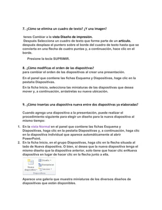 7. ¿Cómo se elimina un cuadro de texto? ¿Y una imagen?

    tenes Cambiar a la vista Diseño de impresión.
    Después Selecciona un cuadro de texto que forme parte de un artículo.
   después desplaza el puntero sobre el borde del cuadro de texto hasta que se
   convierta en una flecha de cuatro puntas y, a continuación, hace clic en el
   borde.
      Presione la tecla SUPRIMIR.

   8. ¿Cómo modificas el orden de las diapositivas?
   para cambiar el orden de las diapositivas al crear una presentación.
   En el panel que contiene las fichas Esquema y Diapositivas, hage clic en la
   pestaña Diapositivas.
   En la ficha Inicio, selecciona las miniaturas de las diapositivas que desea
   mover y, a continuación, arrástrelas su nueva ubicación.



   9. ¿Cómo insertas una diapositiva nueva entre dos diapositivas ya elaboradas?

   Cuando agrega una diapositiva a la presentación, puede realizar el
   procedimiento siguiente para elegir un diseño para la nueva diapositiva al
   mismo tiempo:
1. En la vista Normal en el panel que contiene las fichas Esquema y
   Diapositivas, haga clic en la pestaña Diapositivas y, a continuación, haga clic
   en la diapositiva individual que aparece automáticamente al abrir
   PowerPoint.
2. En la ficha Inicio, en el grupo Diapositivas, haga clic en la flecha situada al
   lado de Nueva diapositiva. O bien, si desea que la nueva diapositiva tenga el
   mismo diseño que la diapositiva anterior, solo tiene que hacer clic enNueva
   diapositiva en lugar de hacer clic en la flecha junto a ella.




   Aparece una galería que muestra miniaturas de los diversos diseños de
   diapositivas que están disponibles.
 