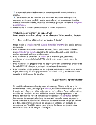 El nombre identifica el contenido para el que está proyectado cada
   diseño.
      Los marcadores de posición que muestran iconos en color pueden
   contener texto, pero también puede hacer clic en los iconos para insertar
   objetos automáticamente, incluidos elementos gráficos SmartArt e imágenes
   prediseñadas.
3. Haga clic en el diseño que desee para la nueva diapositiva.
1.
     10.¿Cómo copias tu archivo en tu pendrive?
     tenes q copiar el archivo y luego entrar a la capeta de tu pendrive y lo pegas

     11. ¿Cómo modificas el tamaño de un cuadro de texto?

   Haga clic en la imagen, forma, cuadro de texto o WordArt que desea cambiar
   de tamaño.
2. Para aumentar o reducir el tamaño en una o varias direcciones, arrastre
   un controlador de tamaño acercándolo o alejándolo del centro mientras
   realiza alguno de estos procedimientos:
   Para mantener el centro de un objeto en el mismo lugar, presione y
   mantenga presionada la tecla CTRL mientras arrastra el controlador de
   tamaño.
   Para mantener las proporciones del objeto, presione y mantenga presionada
   la tecla MAYÚS mientras arrastra el controlador de tamaño.
     Para mantener las proporciones del objeto y mantener el centro en el mismo
     lugar, presione y mantenga presionada las teclas CTRL y MAYÚS mientras
     arrastra el controlador de tamaño.


                                                 12. ¿Qué significa agrupar objetos?


     Si se utilizan los comandos Agrupar, situados en Dibujar en la barra de
     herramientas Dibujo, para agrupar objetos, se combinan de forma que pueda
     trabajar con ellos como si se tratara de un único objeto. Puede voltear, girar,
     cambiar de tamaño o escalar todos los objetos de un grupo como si se
     tratara de una sola unidad. También puede cambiar los atributos de todos
     los objetos de un grupo al mismo tiempo; por ejemplo, puede cambiar el
     color de relleno o agregar una sombra a todos los objetos del grupo. O bien,
     puede seleccionar un elemento de un grupo y aplicarle un atributo, sin
     desagruparlos. También puede crear grupos dentro de los grupos para
     facilitar la creación de dibujos complejos.
 