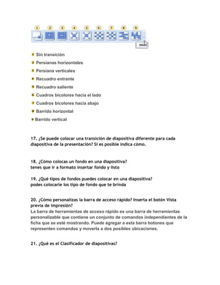 Sin transición
  Persianas horizontales
  Persiana verticales
  Recuadro entrante
  Recuadro saliente
  Cuadros bicolores hacia el lado
  Cuadros bicolores hacia abajo
  Barrido horizontal
  Barrido vertical



17. ¿Se puede colocar una transición de diapositiva diferente para cada
diapositiva de la presentación? Si es posible indica cómo.



18. ¿Cómo colocas un fondo en una diapositiva?
tenes que ir a formato insertar fondo y listo

19. ¿Qué tipos de fondos puedes colocar en una diapositiva?
podes colocarle los tipo de fondo que te brinda


20. ¿Cómo personalizas la barra de acceso rápido? Inserta el botón Vista
previa de impresión?
La barra de herramientas de acceso rápido es una barra de herramientas
personalizable que contiene un conjunto de comandos independientes de la
ficha que se esté mostrando. Puede agregar a esta barra botones que
representen comandos y moverla a dos posibles ubicaciones.


21. ¿Qué es el Clasificador de diapositivas?
 