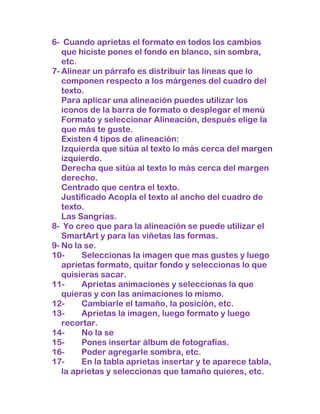 6- Cuando aprietas el formato en todos los cambios
   que hiciste pones el fondo en blanco, sin sombra,
   etc.
7- Alinear un párrafo es distribuir las líneas que lo
   componen respecto a los márgenes del cuadro del
   texto.
   Para aplicar una alineación puedes utilizar los
   iconos de la barra de formato o desplegar el menú
   Formato y seleccionar Alineación, después elige la
   que más te guste.
   Existen 4 tipos de alineación:
   Izquierda que sitúa al texto lo más cerca del margen
   izquierdo.
   Derecha que sitúa al texto lo más cerca del margen
   derecho.
   Centrado que centra el texto.
   Justificado Acopla el texto al ancho del cuadro de
   texto.
   Las Sangrías.
8- Yo creo que para la alineación se puede utilizar el
   SmartArt y para las viñetas las formas.
9- No la se.
10-     Seleccionas la imagen que mas gustes y luego
   aprietas formato, quitar fondo y seleccionas lo que
   quisieras sacar.
11-     Aprietas animaciones y seleccionas la que
   quieras y con las animaciones lo mismo.
12-     Cambiarle el tamaño, la posición, etc.
13-     Aprietas la imagen, luego formato y luego
   recortar.
14-     No la se
15-     Pones insertar álbum de fotografías.
16-     Poder agregarle sombra, etc.
17-     En la tabla aprietas insertar y te aparece tabla,
   la aprietas y seleccionas que tamaño quieres, etc.
 