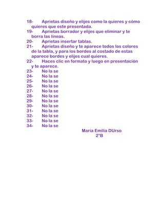 18-     Aprietas diseño y elijes como la quieres y cómo
  quieres que este presentada.
19-     Aprietas borrador y elijes que eliminar y te
  borra las líneas.
20-     Aprietas insertar tablas.
21-     Aprietas diseño y te aparece todos los colores
  de la tabla, y para los bordes al costado de estas
  aparece bordes y elijes cual quieres.
22-     Haces clic en formato y luego en presentación
  y te aparece.
23-     No la se
24-     No la se
25-     No la se
26-     No la se
27-     No la se
28-     No la se
29-     No la se
30-     No la se
31-     No la se
32-     No la se
33-     No la se
34-     No la se
                            María Emilia DUrso
                                   2°B
 
