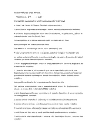 TRABAJO PRÁCTICO Nº 10: IMPRESS

  PRESENTAR EL 2° A -------> 11/04

RESPONDE EN UN ARCHIVO DE WRITER Y GUARDALO EN TU SKYDRIVE

1. Indica V o F. En caso de falsedad, formula la respuesta correcta.

El IMPRESS es un programa que se utiliza para diseñar presentaciones animadas.verdadero

Al crear una diapositiva es posible incluir texto con autoformas, imágenes varias, gráficos de
otras aplicaciones, hipervínculos, etc. falso

En una diapositiva no es posible seleccionar todos los objetos a la vez. falso

No es posible girar 90º los textos WordArt. falso

En el IMPRESS es posible dibujar a mano alzada (libremente). falso

Al crear una presentación animada no es posible grabarle el tiempo de visualización. falso

Los estilos contienen el formato, el posicionamiento y los marcadores de posición de todo el
contenido que aparece en una diapositiva verdadero.

El diseño de página se utiliza para colocar un fondo predeterminado a todas las diapositivas de
la presentación. verdadero

El comando Animación se utiliza para aplicar un efecto especial a la aparición de una
diapositiva durante una presentación con diapositivas. Por ejemplo, puede hacerla aparecer
gradualmente desde un fondo negro o disolver una diapositiva hasta la aparición de otra.
verdadero.

No es posible cambiar el orden en que aparecen las diapositivas.falso

Para pasar de una diapositiva a otra, es necesario arrastrar la barra de desplazamiento
situada a la derecha de la ventana de IMPRESS. verdadero

La Vista diapositiva se utiliza para ver miniaturas de todas las diapositivas de una presentación,
con texto y gráficos. verdadero

Es posible cambiar el tamaño de un círculo y un cuadrado simultáneamente verdadero

Es posible colocarle sombra a un texto que ya tiene puesto el efecto negrita. verdadero

Al hacer clic en el botón relleno de forma aparecen todos los colores disponibles. verdadero

La posición de una línea recta se puede modificar desde una de sus puntas. verdadero

El botón color de relleno se utiliza para cambiar el color de un objeto dibujado, como una línea.
verdadero
 