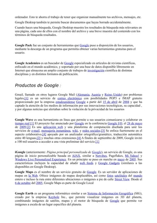 ordenador. Esto te ahorra el trabajo de tener que organizar manualmente tus archivos, mensajes, etc.
Google Desktop también te permite buscar documentos que hayas borrado accidentalmente.
Cuando haces una búsqueda, Google Desktop muestra los resultados de búsqueda más relevantes en
una página, cada uno de ellos con el nombre del archivo y una breve muestra del contenido con los
términos de búsqueda resaltados.


Google Pack fue un conjunto de herramientas que Google puso a disposición de los usuarios,
mediante la descarga de un programa que permitía obtener varias herramientas gratuitas para el
usuario.


Google Academico es un buscador de Google especializado en artículos de revistas científicas,
enfocado en el mundo académico, y soportado por una base de datos disponible libremente en
Internet que almacena un amplio conjunto de trabajos de investigación científica de distintas
disciplinas y en distintos formatos de publicación.


Productos de Google :

Gmail, llamado en otros lugares Google Mail (Alemania, Austria y Reino Unido) por problemas
legales,[1] es un servicio de correo electrónico con posibilidades POP3 e IMAP gratuito
proporcionado por la empresa estadounidense Google a partir del 15 de abril de 2004 y que ha
captado la atención de los medios de información por sus innovaciones tecnológicas, su capacidad ,
y por algunas noticias que alertaban sobre la violación de la privacidad de los usuarios


Google Wave es una herramienta en línea que permite a sus usuarios comunicarse y colaborar en
tiempo real.[1] El proyecto fue anunciado por Google en la conferencia Google I/O, el 28 de mayo
de 2009.[2] Es una aplicación web y una plataforma de computación diseñada para unir los
servicios de e-mail, mensajería instantánea, wiki, y redes sociales.[3] Se enfoca fuertemente en el
aspecto colaborativo,[4] apoyado por un analizador ortográfico/gramático, traducción automática
entre 40 lenguas,[2] y muchas otras extensiones.[4] A finales de septiembre de 2009, Google invitó
a 100 mil usuarios a acceder a una vista preliminar del servicio.[1]


iGoogle (anteriormente: Página principal personalizada de Google), un servicio de Google, es una
página de inicio personalizable basada en AJAX, similar a Netvibes, Pageflakes, Mi Yahoo! y
Windows Live Personalized Experience. En un principio se puso en marcha en mayo de 2005. Sus
características incluyen la capacidad de añadir web feeds y Google Gadgets (similares a las
disponibles en Google Desktop).
Google Maps es el nombre de un servicio gratuito de Google. Es un servidor de aplicaciones de
mapas en la Web. Ofrece imágenes de mapas desplazables, así como fotos satelitales del mundo
entero e incluso la ruta entre diferentes ubicaciones o imágenes a pie de calle Street View. Desde el
6 de octubre del 2005, Google Maps es parte de Google Local


Google Earth es un programa informático similar a un Sistema de Información Geográfica (SIG),
creado por la empresa Keyhole Inc., que permite visualizar imágenes en 3D del planeta,
combinando imágenes de satélite, mapas y el motor de búsqueda de Google que permite ver
imágenes a escala de un lugar específico del planeta.
 