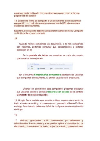 usuarios, hasta publicarlo con una dirección propia, como si de una
página web se tratase.

13. Existe otra forma de compartir el un documento, que nos permite
compartirlo con cualquier usuario que conozca la URL de un enlace
específico del documento.

Esta URL de enlace la debemos de generar usando el menú Compartir
→ Obtén enlace para compartir.

14.

    Cuando hemos compartido un documento, o lo han compartido
  con nosotros, podemos consultar qué colaboradores o lectores
  participan en él.

       En la pantalla de inicio, se muestran en cada documento
  que usuarios lo comparten:




    En la columna Carpetas/Uso compartido aparecen los usuarios
  que comparten el documento. El primer usuario es el propietario.




        Cuando un documento está compartido, podemos gestionar
  sus usuarios desde la pestaña Usuarios con acceso de la pantalla
  Compartir con otros usuarios:

15. Google Docs también nos permite publicar nuestro documento de
texto a través de un blog, si poseemos uno, pulsando el botón Publicar
en blog. Para hacerlo debemos definir la configuración de nuestro sitio
de blogs.

16.

17. abrirlos, guardarlos, subir documentos ya existentes y
administrarlos. Las acciones que se pueden aplicar a cualquier tipo de
documento: documentos de texto, hojas de cálculo, presentaciones,
 