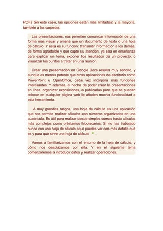 PDFs (en este caso, las opciones están más limitadas) y la mayoría,
también a las carpetas.

     Las presentaciones, nos permiten comunicar información de una
  forma más visual y amena que un documento de texto o una hoja
  de cálculo. Y esta es su función: transmitir información a los demás,
  de forma agradable y que capte su atención, ya sea en enseñanza
  para explicar un tema, exponer los resultados de un proyecto, o
  visualizar los puntos a tratar en una reunión.

     Crear una presentación en Google Docs resulta muy sencillo, y
  aunque es menos potente que otras aplicaciones de escritorio como
  PowerPoint u OpenOffice, cada vez incorpora más funciones
  interesantes. Y además, el hecho de poder crear la presentaciones
  en línea, organizar exposiciones, o publicarlas para que se puedan
  colocar en cualquier página web le añaden mucha funcionalidad a
  esta herramienta.

     A muy grandes rasgos, una hoja de cálculo es una aplicación
  que nos permite realizar cálculos con números organizados en una
  cuadrícula. Es útil para realizar desde simples sumas hasta cálculos
  más complejos como préstamos hipotecarios. Si no has trabajado
  nunca con una hoja de cálculo aquí puedes ver con más detalle qué
  es y para qué sirve una hoja de cálculo     .

    Vamos a familiarizarnos con el entorno de la hoja de cálculo, y
  cómo nos desplazamos por ella. Y en el siguiente tema
  comenzaremos a introducir datos y realizar operaciones.
 