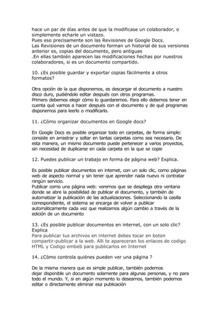 hace un par de días antes de que la modificase un colaborador, o
simplemente echarle un vistazo.
Pues eso precisamente son las Revisiones de Google Docs.
Las Revisiones de un documento forman un historial de sus versiones
anterior es, copias del documento, pero antiguas
.En ellas también aparecen las modificaciones hechas por nuestros
colaboradores, si es un documento compartido.

10. ¿Es posible guardar y exportar copias fácilmente a otros
formatos?

Otra opción de la que disponemos, es descargar el documento a nuestro
disco duro, pudiéndolo editar después con otros programas.
Primero debemos elegir cómo lo guardaremos. Para ello debemos tener en
cuenta qué vamos a hacer después con el documento y de qué programas
disponemos para leerlo o modificarlo.

11. ¿Cómo organizar documentos en Google docs?

En Google Docs es posible organizar todo en carpetas, de forma simple:
consiste en arrastrar y soltar en tantas carpetas como sea necesario. De
esta manera, un mismo documento puede pertenecer a varios proyectos,
sin necesidad de duplicarse en cada carpeta en la que se copie

12. Puedes publicar un trabajo en forma de página web? Explica.

Es posible publicar documentos en internet, con un solo clic, como páginas
web de aspecto normal y sin tener que aprender nada nuevo ni contratar
ningún servicio.
Publicar como una página web: veremos que se despliega otra ventana
donde se abre la posibilidad de publicar el documento, y también de
automatizar la publicación de las actualizaciones. Seleccionando la casilla
correspondiente, el sistema se encarga de volver a publicar
automáticamente cada vez que realizamos algún cambio a través de la
edición de un documento

13. ¿Es posible publicar documentos en internet, con un solo clic?
Explica
Para publicar tus archivos en internet debes tocar en boton
compartir-publicar a la web. Alli te apareceran los enlaces de codigo
HTML y Codigo embeb para publicarlos en Internet

14. ¿Cómo controla quiénes pueden ver una página ?

De la misma manera que es simple publicar, también podemos
dejar disponible un documento solamente para algunas personas, y no para
todo el mundo. Y, si en algún momento lo deseamos, también podemos
editar o directamente eliminar esa publicación
 