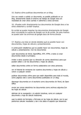 15. Explica cómo publicas documentos en un blog.

Una vez creado o subido un documento, es posible publicarlo en un
blog, directamente desde el entorno de trabajo de Google Docs sin
necesidad de crear otras cuentas ni adherirse a otros servicios

16. ¿Puedes subir directamente tus documentos de Google docs a los
sitios slideshare y scribd? Explica.

En scribd se puede importar los documentos directamente de Google
docs vinculando la cuenta de Google con la de scribd. De esta manera
se puede subir los archivos de google docs de forma directa



17. Realiza una lista en donde detalles qué es posible hacer con
documentos, hojas de cálculo y presentaciones.

A continuación detallamos qué es posible hacer con documentos, hojas de
cálculo y presentaciones :Con los documentos

subir documentos de Word, OpenOffice, RTF, HTML o texto (o crear
documentos desde el principio);

invitar a otros usuarios (por su dirección de correo electrónico) para que
puedan editar o ver los documentos y hojas de cálculo;

editar documentos online en forma colaborativa con otras personas;

ver el historial de revisiones de nuestros documentos y hojas de cálculo y
volver a cualquier versión

publicar documentos online para que estén disponibles para todo el mundo,
como páginas web o como documentos publicados en un blog;

descargar documentos en el escritorio como documentos de Word, de Open
Office

enviar por correo electrónico los documentos como archivos adjuntos.Con
las hojas de cálculo

disfrutar de la navegación y la edición intuitivas, como en cualquier
documento u hoja de cálculo tradicional;

usar la edición de formatos y fórmulas en las hojas de cálculo, con lo que
podremos calcular resultados y dar a los datos el aspecto que deseemos
 