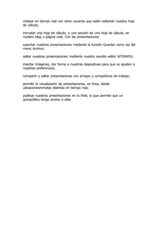 chatear en tiempo real con otros usuarios que estén editando nuestra hoja
de cálculo;

incrustar una hoja de cálculo, o una sección de una hoja de cálculo, en
nuestro blog o página web. Con las presentaciones

exportar nuestras presentaciones mediante la función Guardar como zip del
menú Archivo;

editar nuestras presentaciones mediante nuestro sencillo editor WYSIWYG;

insertar imágenes, dar forma a nuestras diapositivas para que se ajusten a
nuestras preferencias;

compartir y editar presentaciones con amigos y compañeros de trabajo;

permitir la visualización de presentaciones, en línea, desde
ubicacionesremotas distintas en tiempo real;

publicar nuestras presentaciones en la Web, lo que permite que un
granpúblico tenga acceso a ellas
 