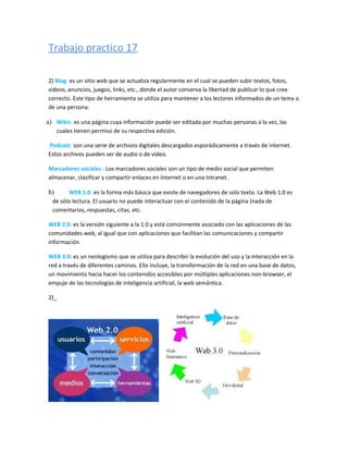 Trabajo practico 17.

2) Blog: es un sitio web que se actualiza regularmente en el cual se pueden subir textos, fotos,
videos, anuncios, juegos, links, etc., donde el autor conserva la libertad de publicar lo que cree
correcto. Este tipo de herramienta se utiliza para mantener a los lectores informados de un tema o
de una persona.

a) Wikis: es una página cuya información puede ser editada por muchas personas a la vez, las
     cuales tienen permiso de su respectiva edición.

Podcast: son una serie de archivos digitales descargados esporádicamente a través de internet.
Estos archivos pueden ser de audio o de video.

Marcadores sociales : Los marcadores sociales son un tipo de medio social que permiten
almacenar, clasificar y compartir enlaces en Internet o en una Intranet.

b)      WEB 1.0: es la forma más básica que existe de navegadores de solo texto. La Web 1.0 es
  de sólo lectura. El usuario no puede interactuar con el contenido de la página (nada de
  comentarios, respuestas, citas, etc.

WEB 2.0: es la versión siguiente a la 1.0 y está comúnmente asociado con las aplicaciones de las
comunidades web, al igual que con aplicaciones que facilitan las comunicaciones y compartir
información.

WEB 3.0: es un neologismo que se utiliza para describir la evolución del uso y la interacción en la
red a través de diferentes caminos. Ello incluye, la transformación de la red en una base de datos,
un movimiento hacia hacer los contenidos accesibles por múltiples aplicaciones non-browser, el
empuje de las tecnologías de inteligencia artificial, la web semántica.

2)_
 