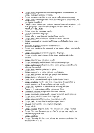 •   Google earth: programa que básicamente permite hacer lo mismo de
    Google maps pero con mas opciones.
•   Google maps para móviles: google mapas en la palma de tu mano.
•   Google local: como llegar a los sitios /buscar negocios ,direcciones ,etc.
    (en algunas ciudades )
•   Froogle: era un sistema para ayudar a los usuarios a realizar compra en la
    Web que google a decidido descartar para dar paso a GOOGLE
    PRODUCTS SEARCH.
•   Google grups: los grupos de google.
•   Orkut: la comunidad de google.
•   Google labs: el lugar de experimentación de google.
•   Google books: busca dentro de los libros con este servicio.
•   Google blogsearch: el buscador de blog de google.Puedes bucar blog o
    noticia.
•   Traductor de google: su mismo nombre lo dice.
•   Google sms: puedes enviar un sms de lo que quieres saber y google te lo
    responde.
•   Google pres center: es el centro de prensa de google.
•   Google zeitgeist: es el resumen de los temas mas buscado de los
    usuarios.
•   Google Job: oferta de trabajo en google.
•   Google philosophy: es la filosofía en la que se basa google.
•   Google technology: es la explicación q utiliza google para indexar la
    información mundial.
•   Google trens: enterate que busca la gente.
•   Google pages: crea tu pajina web con google pages.
•   Google pack: pack de software que google te recomienda.
•   Google store: es la tienda de google.
•   Gmail: es un correo electrónico y es rápido, limpio y fácil.
•   Google notebook: puedes crear nota , imágenes y almacenarla y te
    permite tener acceso desde cualquier parte de mundo.
•   Google talk: te permite la comunicación de voz y por texto.
•   Picaza: es el programa para editar y organizar fotos.
•   Picaza web álbumes: nos permite almacenar las fotos.
•   Google personalize home: puedes agregar contenido que te interese.
•   Google reader: es el lector de feeds de google.
•   Google images: es el buscador de imágenes de google.
•   Google code.: permite buscar código de open source.
•   Blogger: crea tu propio servicio gratis en google.
•   Google mivile.
•   Google Finance: Sigue la Bolsa y las finanzas con Google Finance
•   Google Checkout: La competencia a PayPal por parte de google, un
    servicio de pagos on-line
•   Google Catalogs:
•   Google Directory: Un directorio editado por humanos que intenta las
    mejores webs de la red
 