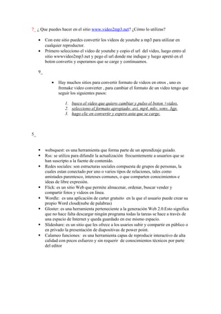 7_ ¿ Que puedes hacer en el sitio www.video2mp3.net? ¿Cómo lo utilizas?

     •    Con este sitio puedes convertir los videos de youtube a mp3 para utilizar en
          cualquier reproductor.
     •    Primero selecciono el video de youtube y copio el url del video, luego entro al
          sitio wwwvideo2mp3.net y pego el url donde me indique y luego apretó en el
          boton convertis y esperamos que se carge y continuamos.

     9_

             •   Hay muchos sitios para convertir formato de videos en otros , uno es
                 fremake video converter , para cambiar el formato de un video tengo que
                 seguir los siguientes pasos:

                     1. busco el video que quiero cambiar y pulso el boton +video.
                     2. selecciono el formato apropiado: avi, mp4, mkv, wmv, 3gp.
                     3. hago clic en convertir y espero asta que se carge.



5_


         websquest: es una herramienta que forma parte de un aprendizaje guiado.
         Rss: se utiliza para difundir la actualización frecuentemente a usuarios que se
          han suscripto a la fuente de contenido.
         Redes sociales: son estructuras sociales compuesta de grupos de personas, la
          cuales estan conectado por uno o varios tipos de relaciones, tales como
          amistades parentesco, intereses comunes, o que comparten conocimientos e
          ideas de libre expresión.
         Flick: es un sitio Web que permite almacenar, ordenar, buscar vender y
          compartir fotos y videos en línea.
         Wordle: es una aplicación de carter gratuito en la que el usuario puede crear su
          propio Word cloud(nube de palabras)
         Gloster: es una herramienta perteneciente a la generación Web 2.0.Esto significa
          que no hace falta descargar ningún programa todas la tareas se hace a través de
          una espacio de Internet y queda guardado en ese mismo espacio.
         Slideshare: es un sitio que les ofrece a los usarios subir y compartir en público o
          en privado la presentación de diapositivas de power point.
         Calameo funciones: es una herramienta capas de reproducir interactivo de alta
          calidad con pocos esfuerzo y sin requerir de conocimientos técnicos por parte
          del editor
 
