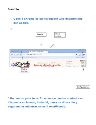Desarrollo



  1)   Google Chrome es un navegador web desarrollado
       por Google.

  2)


                          Pestaña   Nueva
                                    pestaña




             Añadir a
             favortitos




                                                      Configuraciones




* Un cuadro para todo: En un único cuadro contará con
búsqueda en la web, historial, barra de dirección y
sugerencias mientras se está escribiendo.
 
