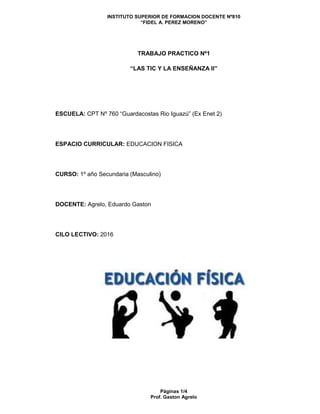 INSTITUTO SUPERIOR DE FORMACION DOCENTE Nº810
“FIDEL A. PEREZ MORENO”
Páginas 1/4
Prof. Gaston Agrelo
TRABAJO PRACTICO Nº1
“LAS TIC Y LA ENSEÑANZA II”
ESCUELA: CPT Nº 760 “Guardacostas Rio Iguazú” (Ex Enet 2)
ESPACIO CURRICULAR: EDUCACION FISICA
CURSO: 1º año Secundaria (Masculino)
DOCENTE: Agrelo, Eduardo Gaston
CILO LECTIVO: 2016
 