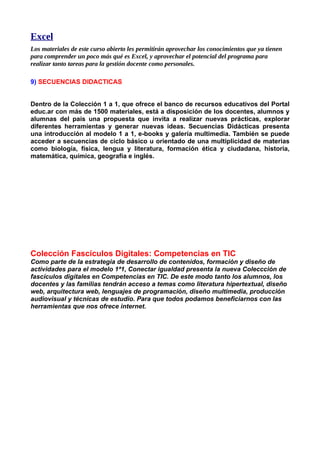 Excel
Los materiales de este curso abierto les permitirán aprovechar los conocimientos que ya tienen
para comprender un poco más qué es Excel, y aprovechar el potencial del programa para
realizar tanto tareas para la gestión docente como personales.

9) SECUENCIAS DIDACTICAS


Dentro de la Colección 1 a 1, que ofrece el banco de recursos educativos del Portal
educ.ar con más de 1500 materiales, está a disposición de los docentes, alumnos y
alumnas del país una propuesta que invita a realizar nuevas prácticas, explorar
diferentes herramientas y generar nuevas ideas. Secuencias Didácticas presenta
una introducción al modelo 1 a 1, e-books y galería multimedia. También se puede
acceder a secuencias de ciclo básico u orientado de una multiplicidad de materias
como biología, física, lengua y literatura, formación ética y ciudadana, historia,
matemática, química, geografía e inglés.




Colección Fascículos Digitales: Competencias en TIC
Como parte de la estrategia de desarrollo de contenidos, formación y diseño de
actividades para el modelo 1ª1, Conectar igualdad presenta la nueva Coleccción de
fascículos digitales en Competencias en TIC. De este modo tanto los alumnos, los
docentes y las familias tendrán acceso a temas como literatura hipertextual, diseño
web, arquitectura web, lenguajes de programación, diseño multimedia, producción
audiovisual y técnicas de estudio. Para que todos podamos beneficiarnos con las
herramientas que nos ofrece internet.
 
