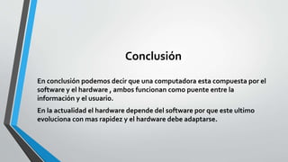 Conclusión
En conclusión podemos decir que una computadora esta compuesta por el
software y el hardware , ambos funcionan como puente entre la
información y el usuario.
En la actualidad el hardware depende del software por que este ultimo
evoluciona con mas rapidez y el hardware debe adaptarse.
 
