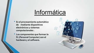 Informática
• Es el procesamiento automático
de mediante dispositivos
electrónicos y sistemas
computacionales .
• Los componentes que forman la
Pc (Personal Computer) son el
hardware y el software.
 