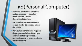 P.C (Personal Computer)
• Máquina electrónica capaz de
recibir, procesar y devolver
resultados en torno a
determinados datos.
• Para realizar esta tarea cuenta
con un medio de entrada y uno
de salida.
• Para su funcionamiento requiere
de programas informáticos que
aportan datos específicos,
necesarios para el procesamiento
de información.
 