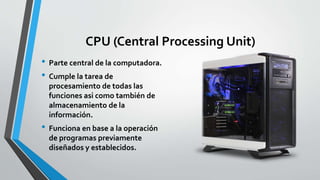 CPU (Central Processing Unit)
• Parte central de la computadora.
• Cumple la tarea de
procesamiento de todas las
funciones asi como también de
almacenamiento de la
información.
• Funciona en base a la operación
de programas previamente
diseñados y establecidos.
 