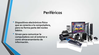 Periféricos
• Dispositivos electrónicos físico
que se conecta a la computadora,
pero no forma parte del núcleo
básico.
• Sirven para comunicar la
computadora con el exterior o
como almacenamiento de
información.
 