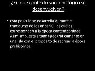 ¿En que contexto socio histórico se
desenvuelven?
• Esta película se desarrolla durante el
transcurso de los años 90, los cuales
corresponden a la época contemporánea.
Asimismo, esta situada geográficamente en
una isla con el propósito de recrear la época
prehistórica.
 