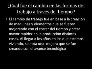 ¿Cual fue el cambio en las formas del
trabajo a través del tiempo?
• El cambio de trabajo fue en base a la creación
de maquinas y elementos que se fueron
mejorando con el correr del tiempo y crear
mayor rapidez en la producción distintas
cosas. Al llegar a los años en los que estamos
viviendo, se nota una mejora que se fue
creando con el avance tecnológico
 