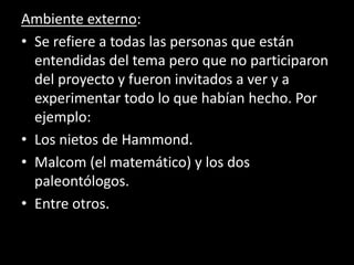 Ambiente externo:
• Se refiere a todas las personas que están
entendidas del tema pero que no participaron
del proyecto y fueron invitados a ver y a
experimentar todo lo que habían hecho. Por
ejemplo:
• Los nietos de Hammond.
• Malcom (el matemático) y los dos
paleontólogos.
• Entre otros.
 