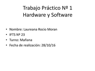Trabajo Práctico Nº 1
Hardware y Software
• Nombre: Laureana Rocio Moran
• IFTS Nº 23
• Turno: Mañana
• Fecha de realización: 28/10/16
 