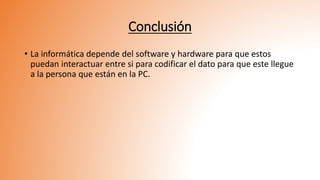 Conclusión
• La informática depende del software y hardware para que estos
puedan interactuar entre si para codificar el dato para que este llegue
a la persona que están en la PC.
 