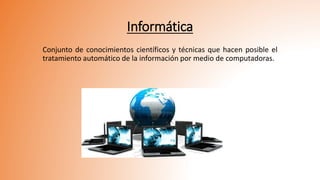 Informática
Conjunto de conocimientos científicos y técnicas que hacen posible el
tratamiento automático de la información por medio de computadoras.
 