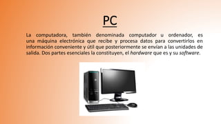 PC
La computadora, también denominada computador u ordenador, es
una máquina electrónica que recibe y procesa datos para convertirlos en
información conveniente y útil que posteriormente se envían a las unidades de
salida. Dos partes esenciales la constituyen, el hardware que es y su software.
 