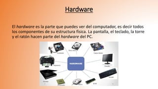 Hardware
El hardware es la parte que puedes ver del computador, es decir todos
los componentes de su estructura física. La pantalla, el teclado, la torre
y el ratón hacen parte del hardware del PC.
 
