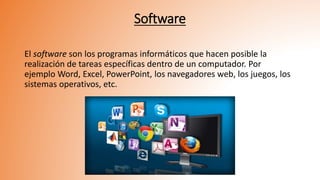 Software
El software son los programas informáticos que hacen posible la
realización de tareas específicas dentro de un computador. Por
ejemplo Word, Excel, PowerPoint, los navegadores web, los juegos, los
sistemas operativos, etc.
 