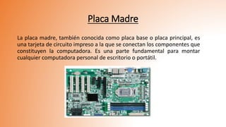 Placa Madre
La placa madre, también conocida como placa base o placa principal, es
una tarjeta de circuito impreso a la que se conectan los componentes que
constituyen la computadora. Es una parte fundamental para montar
cualquier computadora personal de escritorio o portátil.
 