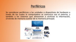 Periféricos
Se consideran periféricos a las unidades o dispositivos de hardware a
través de los cuales la computadora se comunica con el exterior, y
también a los sistemas que almacenan o archivan la información,
sirviendo de memoria auxiliar de la memoria principal.
 