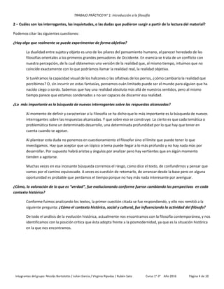TRABAJO PRÁCTICO N° 1: Introducción a la filosofía
Integrantes del grupo: Nicolás Bortolotto / Julián García / Virginia Rípodas / Rubén Sato Curso 1°-3° Año 2016 Página 4 de 10
2 – Cuáles son los interrogantes, las inquietudes, o las dudas que pudieron surgir a partir de la lectura del material?
Podemos citar las siguientes cuestiones:
¿Hay algo que realmente se puede experimentar de forma objetiva?
La dualidad entre sujeto y objeto es uno de los pilares del pensamiento humano, al parecer heredado de las
filosofías orientales a los primeros grandes pensadores de Occidente. En esencia se trata de un conflicto con
nuestra percepción, de la cual obtenemos una versión de la realidad que, al mismo tiempo, intuimos que no
coincide exactamente con lo que podríamos llamar la realidad real, la realidad objetiva.
Si tuviéramos la capacidad visual de los halcones o las olfativas de los perros, ¿cómo cambiaría la realidad que
percibimos? O, sin incurrir en estas fantasías, pensemos cuán limitado puede ser el mundo para alguien que ha
nacido ciego o sordo. Sabemos que hay una realidad absoluta más allá de nuestros sentidos, pero al mismo
tiempo parece que estamos condenados a no ser capaces de discernir esa realidad.
¿Lo más importante es la búsqueda de nuevos interrogantes sobre las respuestas alcanzadas?
Al momento de definir y caracterizar a la Filosofía se ha dicho que lo más importante es la búsqueda de nuevos
interrogantes sobre las respuestas alcanzadas. Y que sobre eso se construye. Lo cierto es que cada temática o
problemática tiene un determinado desarrollo, una determinada profundidad por lo que hay que tener en
cuenta cuando se agotan.
Al plantear esta duda no ponemos en cuestionamiento el filosofar sino el límite que puede tener lo que
investigamos. Hay que aceptar que un tópico o tema puede llegar a lo más profundo y no hay nada más por
desarrollar. Por supuesto habrá aristas y ángulos por analizar pero hay vertientes que en algún momento
tienden a agotarse.
Muchas veces en esa incesante búsqueda corremos el riesgo, como dice el texto, de confundirnos y pensar que
vamos por el camino equivocado. A veces es cuestión de retomarlo, de arrancar desde la base pero en alguna
oportunidad es probable que perdamos el tiempo porque no hay más nada interesante por averiguar.
¿Cómo, la valoración de lo que es “verdad”, fue evolucionando conforme fueron cambiando las perspectivas en cada
contexto histórico?
Conforme fuimos analizando los textos, la primer cuestión citada se fue respondiendo, y ello nos remitió a la
siguiente pregunta: ¿Cómo el contexto histórico, social y cultural, fue influenciando la actividad del filósofo?
De todo el análisis de la evolución histórica, actualmente nos encontramos con la filosofía contemporánea, y nos
identificamos con la posición crítica que ésta adopta frente a la posmodernidad, ya que es la situación histórica
en la que nos encontramos.
 