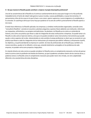 TRABAJO PRÁCTICO N° 1: Introducción a la filosofía
Integrantes del grupo: Nicolás Bortolotto / Julián García / Virginia Rípodas / Rubén Sato Curso 1°-3° Año 2016 Página 6 de 10
4 – De que manera la filosofía puede contribuir a mejorar el propio desempeño profesional?
Una de las características de la filosofía es el continuo cuestionamiento de las cosas para hurgar en lo más profundo.
Indudablemente el hecho de rebatir todo genera nuevos mundos, nuevas posibilidades y nuevas herramientas. El
pensamiento crítico de las cosas es lo que lo hace a uno crecer, querer superarse y nunca resignarse a lo establecido, a
lo conocido. En coaching se diría que nunca hay que quedarse en la zona de confort y precisamente la filosofía aporta a
esa causa.
El texto hace referencia a la filosofía aplicada a las empresas y a ámbitos institucionales organizados, conocida como
“consultoría filosófica”, consiste en escuchar y plantear preguntas a quienes llevan adelante una institución, reformular
sus respuestas, enfrentarlas a sus propias contradicciones. Se plantean a la filosofía ya no como un contenido de
historia, sino como una práctica que llevan a cabo los integrantes de estas instituciones o empresas. Se puede tomar a la
filosofía no sólo como el ejercicio teórico, sino que se la puede considerar como instrumento o herramienta que puede
ayudar a otros aspectos de la vida, relacionándola en este sentido al campo profesional, es decir que se convierte en una
práctica que llevan a cabo los integrantes de las instituciones y/o empresas para definir reflexiva y críticamente el perfil,
los objetivos, y la particularidad de la empresa en cuestión. Se trata de profesionales de la filosofía que, también a la
manera socrática, ayudan en la reflexión a otros que, estando totalmente sumergidos en los problemas de cada
empresa, no pueden verla como proyecto a largo plazo.
En relación directa con esta carrera se puede considerar la filosofía como un complemento necesario a la hora de pensar
tanto la carrera como la profesión de Analista de Sistemas, ya que la podemos considerar dentro de las ciencias duras, y
podemos tomar a la filosofía como el complemento necesario para poder tener otra mirada, con otra subjetividad
diferente a las características de estas disciplinas.
 