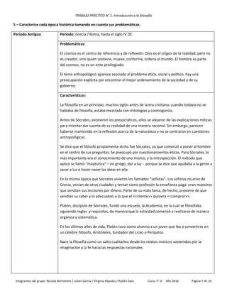TRABAJO PRÁCTICO N° 1: Introducción a la filosofía
Integrantes del grupo: Nicolás Bortolotto / Julián García / Virginia Rípodas / Rubén Sato Curso 1°-3° Año 2016 Página 7 de 10
5 – Caracterice cada época histórica tomando en cuenta sus problemáticas.
Periodo Antiguo Período: Grecia / Roma, hasta el siglo IV DC
Problemáticas:
El cosmos es el centro de referencia y de reflexión. Dios es el origen de la realidad, pero no
es creador, sino quien sostiene, mueve, conforma, ordena el mundo. El hombre es parte
del cosmos, no es un ente privilegiado.
El tema antropológico aparece asociado al problema ético, social y político, hay una
preocupación explícita por encontrar el mejor ordenamiento de la sociedad y de su
gobierno.
Características:
La filosofía en un principio, muchos siglos antes de la era cristiana, cuando todavía no se
hablaba de filosofía, estaba mezclada con mitologías y cosmogonías.
Antes de Sócrates, existieron los presocráticos, ellos se alejaron de las explicaciones míticas
para intentar dar cuenta de su realidad de una manera racional. Sin embargo, parecen
haberse mantenido en la reflexión acerca de la naturaleza y no se centraron en cuestiones
antropológicas.
Se dice que el filósofo propiamente dicho fue Sócrates, ya que comenzó a poner al hombre
en el centro de sus preguntas. Se preocupó por cuestionamientos éticos. Para Sócrates, lo
más importante era el conocimiento de uno mismo, y la introspección. El método que
aplicó se llamó “mayéutica” – en griego, dar a luz - porque se dice que ayudaba a la gente a
sacar a luz o hacer nacer las ideas en ella.
En la misma época que Sócrates vivieron los llamados “sofistas”. Los sofistas no eran de
Grecia, venían de otras ciudades y tenían como profesión la enseñanza paga: eran maestros
que vendían sus lecciones por dinero. Parte de su mala fama, de hecho, proviene de que
vendían su saber y lo adecuaban a lo que el <<cliente>> quisiera <<comprar>>.
Platón, discípulo de Sócrates, fundó una escuela, la Academia, en la cual se filosofaba
siguiendo reglas y requisitos, de manera que la actividad comenzó a realizarse de manera
orgánica y sistemática.
En los últimos años de vida, Platón tuvo como alumno a un joven que iba a convertirse en
un célebre filósofo, Aristóteles, fundador del Liceo o Peripatos.
Nace la filosofía como un salto cualitativo desde los relatos místicos sostenidos por la
imaginación y la fe hacia las respuestas racionales.
 