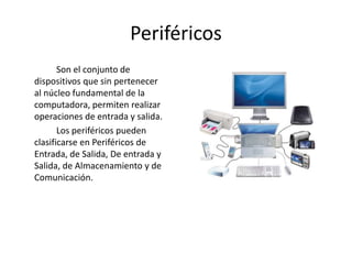Periféricos
Son el conjunto de
dispositivos que sin pertenecer
al núcleo fundamental de la
computadora, permiten realizar
operaciones de entrada y salida.
Los periféricos pueden
clasificarse en Periféricos de
Entrada, de Salida, De entrada y
Salida, de Almacenamiento y de
Comunicación.
 