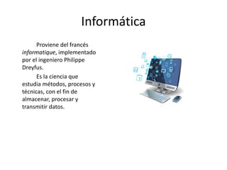 Informática
Proviene del francés
informatique, implementado
por el ingeniero Philippe
Dreyfus.
Es la ciencia que
estudia métodos, procesos y
técnicas, con el fin de
almacenar, procesar y
transmitir datos.
 
