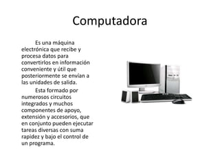 Computadora
Es una máquina
electrónica que recibe y
procesa datos para
convertirlos en información
conveniente y útil que
posteriormente se envían a
las unidades de salida.
Esta formado por
numerosos circuitos
integrados y muchos
componentes de apoyo,
extensión y accesorios, que
en conjunto pueden ejecutar
tareas diversas con suma
rapidez y bajo el control de
un programa.
 