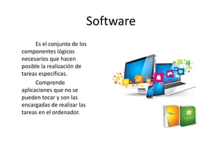 Software
Es el conjunto de los
componentes lógicos
necesarios que hacen
posible la realización de
tareas específicas.
Comprende
aplicaciones que no se
pueden tocar y son las
encargadas de realizar las
tareas en el ordenador.
 