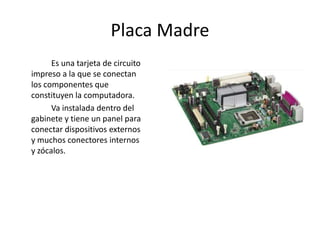 Placa Madre
Es una tarjeta de circuito
impreso a la que se conectan
los componentes que
constituyen la computadora.
Va instalada dentro del
gabinete y tiene un panel para
conectar dispositivos externos
y muchos conectores internos
y zócalos.
 