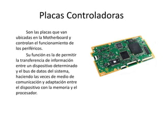 Placas Controladoras
Son las placas que van
ubicadas en la Motherboard y
controlan el funcionamiento de
los periféricos.
Su función es la de permitir
la transferencia de información
entre un dispositivo determinado
y el bus de datos del sistema,
haciendo las veces de medio de
comunicación y adaptación entre
el dispositivo con la memoria y el
procesador.
 