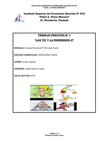 INSTITUTO SUPERIOR DE FORMACIÓN DOCENTE N°810
“FIDEL A. PÉREZ MORENO”
Página 1–4
Profesora Noelia Traico
Instituto Superior de Formación Docente N° 810
“Fidel A. Pérez Moreno”
(C. Rivadavia, Chubut)
TRABAJO PRÁCTICO N° 1
“LAS TIC Y LA ENSEÑANZA II”
ESCUELA: Escuela Provincial N°745 José Fuchs
ESPACIO CURRICULAR: EDUCACIÓN FÍSICA
CURSO: 6°año mujeres.
DOCENTE: Noelia Romina Traico.
CICLO LECTIVO: 2016
 
