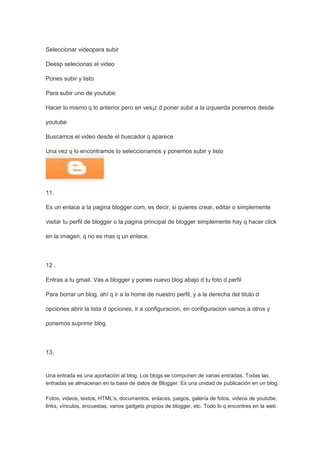 Seleccionar videopara subir

Deesp selecionas el video

Pones subir y listo

Para subir uno de youtube:

Hacer lo mismo q lo anterior pero en ves¡z d poner subir a la izquierda ponemos desde

youtube

Buscamos el video desde el buscador q aparece

Una vez q lo encontramos lo seleccionamos y ponemos subir y listo




11.

Es un enlace a la pagina blogger.com, es decir, si quieres crear, editar o simplemente

visitar tu perfil de blogger o la pagina principal de blogger simplemente hay q hacer click

en la imagen, q no es mas q un enlace.



12 .

Entras a tu gmail. Vas a blogger y pones nuevo blog abajo d tu foto d perfil

Para borrar un blog, ahí q ir a la home de nuestro perfil, y a la derecha del titulo d

opciones abrir la lista d opciones, ir a configuracion, en configuracion vamos a otros y

ponemos suprimir blog



13.


Una entrada es una aportación al blog. Los blogs se componen de varias entradas. Todas las
entradas se almacenan en la base de datos de Blogger. Es una unidad de publicación en un blog.

Fotos, videos, textos, HTML’s, documentos, enlaces, juegos, galería de fotos, videos de youtube,
links, vínculos, encuestas, varios gadgets propios de blogger, etc. Todo lo q encontres en la web
 