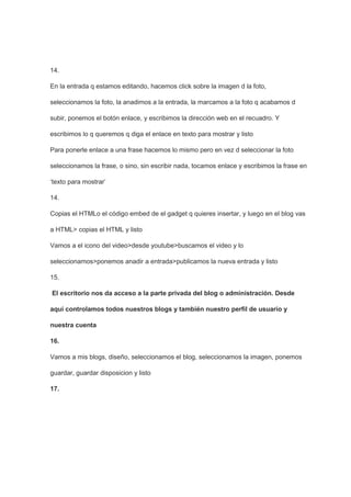 14.

En la entrada q estamos editando, hacemos click sobre la imagen d la foto,

seleccionamos la foto, la anadimos a la entrada, la marcamos a la foto q acabamos d

subir, ponemos el botón enlace, y escribimos la dirección web en el recuadro. Y

escribimos lo q queremos q diga el enlace en texto para mostrar y listo

Para ponerle enlace a una frase hacemos lo mismo pero en vez d seleccionar la foto

seleccionamos la frase, o sino, sin escribir nada, tocamos enlace y escribimos la frase en

‘texto para mostrar’

14.

Copias el HTMLo el código embed de el gadget q quieres insertar, y luego en el blog vas

a HTML> copias el HTML y listo

Vamos a el icono del video>desde youtube>buscamos el video y lo

seleccionamos>ponemos anadir a entrada>publicamos la nueva entrada y listo

15.

El escritorio nos da acceso a la parte privada del blog o administración. Desde

aquí controlamos todos nuestros blogs y también nuestro perfil de usuario y

nuestra cuenta

16.

Vamos a mis blogs, diseño, seleccionamos el blog, seleccionamos la imagen, ponemos

guardar, guardar disposicion y listo

17.
 